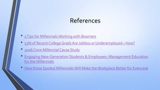 References 
•5 Tips for Millennials Working with Boomers 
•53% of Recent College Grads Are Jobless or Underemployed—How? 
•2006 Cone Millennial Cause Study 
•Engaging New-Generation Students & Employees: Management Education for the Millennials 
•How those Spoiled Millennials Will Make the Workplace Better for Everyone 