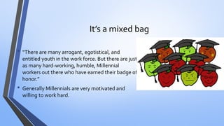 It’s a mixed bag 
•“There are many arrogant, egotistical, and entitled youth in the work force. But there are just as many hard-working, humble, Millennial workers out there who have earned their badge of honor.” 
•Generally Millennials are very motivated and willing to work hard.  