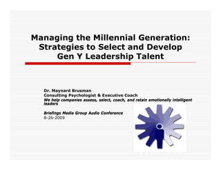 Managing the Millennial Generation:
 Strategies to Select and Develop
     Gen Y Leadership Talent



  Dr. Maynard Brusman
  Consulting Psychologist & Executive Coach
  We help companies assess, select, coach, and retain emotionally intelligent
  leaders

  Briefings Media Group Audio Conference
  8-26-2009
 