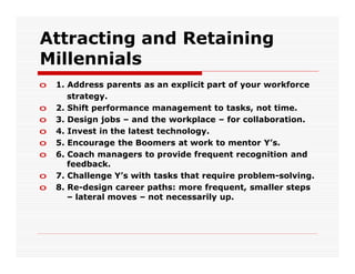 Attracting and Retaining
Millennials
o   1. Address parents as an explicit part of your workforce
       strategy.
o   2. Shift performance management to tasks, not time.
o   3. Design jobs – and the workplace – for collaboration.
o   4. Invest in the latest technology.
o   5. Encourage the Boomers at work to mentor Y’s.
o   6. Coach managers to provide frequent recognition and
       feedback.
o   7. Challenge Y’s with tasks that require problem-solving.
o   8. Re-design career paths: more frequent, smaller steps
       – lateral moves – not necessarily up.
 