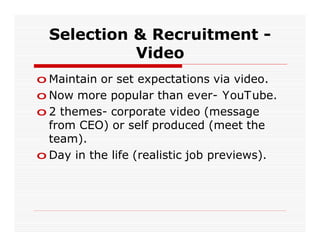 Selection & Recruitment -
            Video
o Maintain or set expectations via video.
o Now more popular than ever- YouTube.
o 2 themes- corporate video (message
  from CEO) or self produced (meet the
  team).
o Day in the life (realistic job previews).
 