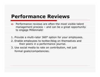 Performance Reviews
o Performance reviews are often the most visible talent
  management process – and can be a great opportunity
  to engage Millennials!

1. Provide a multi-rater 360° option for your employees.
2. Enable employees to twitter/blog on themselves and
      their peers in a performance journal.
3. Use social media to rate on contribution, not just
   formal goals/competencies.
 
