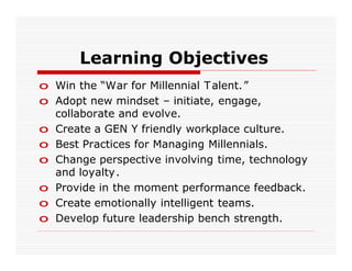 Learning Objectives
o Win the “War for Millennial T alent.”
o Adopt new mindset – initiate, engage,
  collaborate and evolve.
o Create a GEN Y friendly workplace culture.
o Best Practices for Managing Millennials.
o Change perspective involving time, technology
  and loyalty.
o Provide in the moment performance feedback.
o Create emotionally intelligent teams.
o Develop future leadership bench strength.
 