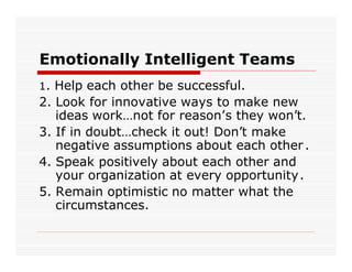 Emotionally Intelligent Teams
1. Help each other be successful.
2. Look for innovative ways to make new
   ideas work…not for reason’s they won’t.
3. If in doubt…check it out! Don’t make
   negative assumptions about each other .
4. Speak positively about each other and
   your organization at every opportunity.
5. Remain optimistic no matter what the
   circumstances.
 