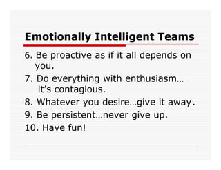 Emotionally Intelligent Teams
6. Be proactive as if it all depends on
  you.
7. Do everything with enthusiasm…
   it’s contagious.
8. Whatever you desire…give it away.
9. Be persistent…never give up.
10. Have fun!
 