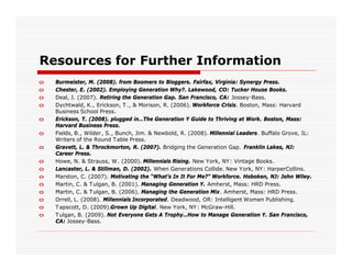 Resources for Further Information
o   Burmeister, M. (2008). from Boomers to Bloggers. Fairfax, Virginia: Synergy Press.
o   Chester, E. (2002). Employing Generation Why?. Lakewood, CO: Tucker House Books.
o   Deal, J. (2007). Retiring the Generation Gap. San Francisco, CA: Jossey-Bass.
o   Dychtwald, K., Erickson, T ., & Morison, R. (2006). Workforce Crisis. Boston, Mass: Harvard
    Business School Press.
o   Erickson, T. (2008). plugged in…The Generation Y Guide to Thriving at Work. Boston, Mass:
    Harvard Business Press.
o   Fields, B., Wilder , S., Bunch, Jim. & Newbold, R. (2008). Millennial Leaders. Buffalo Grove, IL:
    Writers of the Round T able Press.
o   Gravett, L. & Throckmorton, R. (2007). Bridging the Generation Gap. Franklin Lakes, NJ:
    Career Press.
o   Howe, N. & Strauss, W. (2000). Millennials Rising. New York, NY : Vintage Books.
o   Lancaster, L. & Stillman, D. (2002). When Generations Collide. New York, NY : HarperCollins.
o   Marston, C. (2007). Motivating the “What’s In It For Me?” Workforce. Hoboken, NJ: John Wiley.
o   Martin, C. & T ulgan, B. (2001). Managing Generation Y. Amherst, Mass: HRD Press.
o   Martin, C. & T ulgan, B. (2006). Managing the Generation Mix. Amherst, Mass: HRD Press.
o   Orrell, L. (2008). Millennials Incorporated. Deadwood, OR: Intelligent Women Publishing.
o   T apscott, D. (2009).Grown Up Digital. New York, NY: McGraw-Hill.
o   T ulgan, B. (2009). Not Everyone Gets A Trophy…How to Manage Generation Y. San Francisco,
    CA: Jossey-Bass.
 