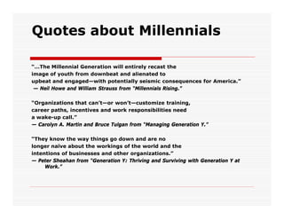 Quotes about Millennials

“…The Millennial Generation will entirely recast the
image of youth from downbeat and alienated to
upbeat and engaged—with potentially seismic consequences for America.”
 — Neil Howe and William Strauss from “Millennials Rising.”

“Organizations that can’t—or won’t—customize training,
career paths, incentives and work responsibilities need
a wake-up call.”
— Carolyn A. Martin and Bruce Tulgan from “Managing Generation Y.”

“They know the way things go down and are no
longer naïve about the workings of the world and the
intentions of businesses and other organizations.”
— Peter Sheahan from “Generation Y: Thriving and Surviving with Generation Y at
     Work.”
 