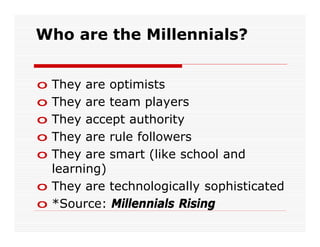 Who are the Millennials?


o They are optimists
o They are team players
o They accept authority
o They are rule followers
o They are smart (like school and
  learning)
o They are technologically sophisticated
o *Source: Millennials Rising
 