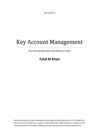 ABC FOOD CO.




  Key Account Management
                   How the big boys deal with Modern Trade


                                 Fahd M Khan




Fahd has worked as a buyer dealing with many large and small distributors in the Middle East.
The document was drafted as a guide to modernization for smaller distributors keeping in mind
the best practices in the region leading to consistent processes increasing competitiveness
 