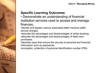Unit 4 – Managing Money



Specific Learning Outcomes
• Demonstrate an understanding of financial
institution services used to access and manage
finances.
•identify and explain various automated teller machine (atM)
service charges.
•describe the advantages and disadvantages of online banking.
•describe the advantages and disadvantages of debit card
purchases.
•describe ways that ensure the security of personal and financial
information such as passwords,
•encryption, protection of personal identification number (PiN)
 