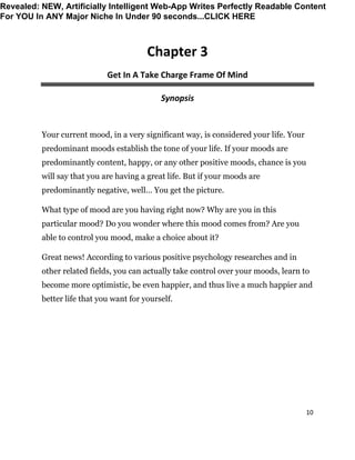 10
Chapter 3
Get In A Take Charge Frame Of Mind
Synopsis
Your current mood, in a very significant way, is considered your life. Your
predominant moods establish the tone of your life. If your moods are
predominantly content, happy, or any other positive moods, chance is you
will say that you are having a great life. But if your moods are
predominantly negative, well… You get the picture.
What type of mood are you having right now? Why are you in this
particular mood? Do you wonder where this mood comes from? Are you
able to control you mood, make a choice about it?
Great news! According to various positive psychology researches and in
other related fields, you can actually take control over your moods, learn to
become more optimistic, be even happier, and thus live a much happier and
better life that you want for yourself.
Revealed: NEW, Artificially Intelligent Web-App Writes Perfectly Readable Content
For YOU In ANY Major Niche In Under 90 seconds...CLICK HERE
 