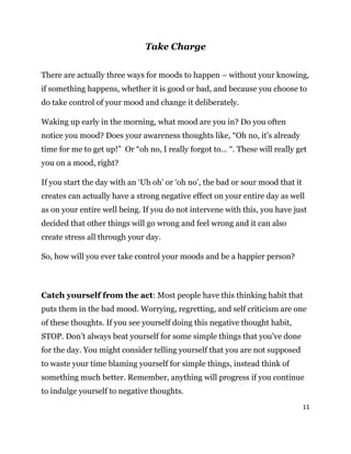 11
Take Charge
There are actually three ways for moods to happen – without your knowing,
if something happens, whether it is good or bad, and because you choose to
do take control of your mood and change it deliberately.
Waking up early in the morning, what mood are you in? Do you often
notice you mood? Does your awareness thoughts like, “Oh no, it’s already
time for me to get up!” Or “oh no, I really forgot to… “. These will really get
you on a mood, right?
If you start the day with an ‘Uh oh’ or ‘oh no’, the bad or sour mood that it
creates can actually have a strong negative effect on your entire day as well
as on your entire well being. If you do not intervene with this, you have just
decided that other things will go wrong and feel wrong and it can also
create stress all through your day.
So, how will you ever take control your moods and be a happier person?
Catch yourself from the act: Most people have this thinking habit that
puts them in the bad mood. Worrying, regretting, and self criticism are one
of these thoughts. If you see yourself doing this negative thought habit,
STOP. Don’t always beat yourself for some simple things that you’ve done
for the day. You might consider telling yourself that you are not supposed
to waste your time blaming yourself for simple things, instead think of
something much better. Remember, anything will progress if you continue
to indulge yourself to negative thoughts.
 