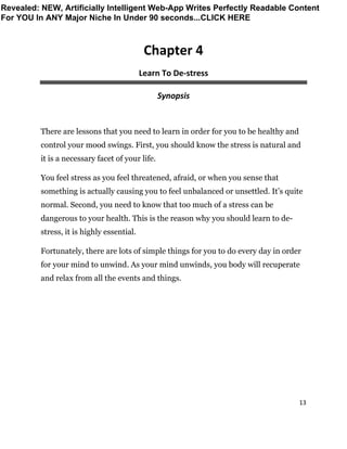 13
Chapter 4
Learn To De-stress
Synopsis
There are lessons that you need to learn in order for you to be healthy and
control your mood swings. First, you should know the stress is natural and
it is a necessary facet of your life.
You feel stress as you feel threatened, afraid, or when you sense that
something is actually causing you to feel unbalanced or unsettled. It’s quite
normal. Second, you need to know that too much of a stress can be
dangerous to your health. This is the reason why you should learn to de-
stress, it is highly essential.
Fortunately, there are lots of simple things for you to do every day in order
for your mind to unwind. As your mind unwinds, you body will recuperate
and relax from all the events and things.
Revealed: NEW, Artificially Intelligent Web-App Writes Perfectly Readable Content
For YOU In ANY Major Niche In Under 90 seconds...CLICK HERE
 