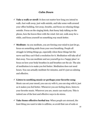 14
Calm Down
 Take a walk or stroll: It does not matter how long you intend to
walk. Just walk away, just walk outside, and take some walk around
your office building. Get away, breathe, and focus on relaxing things
outside. Focus on the singing birds, that funny lady talking on the
phone, how the leaves blow with the wind. Get out, walk away for a
while, and focus yourself on something way much better.
 Meditate: As you meditate, you are forcing your mind to just let go,
focus on something aside from your own breathing. People all
struggle in letting things go, especially when these things het the
nerve and they can’t find a resolution for it. Meditation will take all of
that away. You can meditate and see yourself go to a ‘happy place’ or
focus on how your body breathes in and breathes out the air. The aim
of meditation is to make you feel better. Meditation does not need
hours. You can actually meditate for minutes, and it’s just as calming
and effective.
 Listen to soothing music or perhaps your favorite song:
Music can set your mood; you can cry with it, you can sing with it, just
as it makes you feel better. Whenever you are feeling down, listen to
your favorite music. Wherever you are, music can reach you. This is
indeed one of the best and effective ways to de-stress.
 Take Some effective herbal tea: When people are stressed, the
least thing you want to take is caffeine, so avoid that can of soda or
 