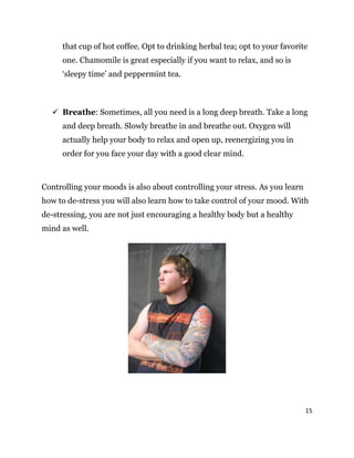 15
that cup of hot coffee. Opt to drinking herbal tea; opt to your favorite
one. Chamomile is great especially if you want to relax, and so is
‘sleepy time’ and peppermint tea.
 Breathe: Sometimes, all you need is a long deep breath. Take a long
and deep breath. Slowly breathe in and breathe out. Oxygen will
actually help your body to relax and open up, reenergizing you in
order for you face your day with a good clear mind.
Controlling your moods is also about controlling your stress. As you learn
how to de-stress you will also learn how to take control of your mood. With
de-stressing, you are not just encouraging a healthy body but a healthy
mind as well.
 