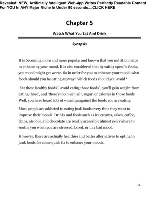 16
Chapter 5
Watch What You Eat And Drink
Synopsis
It is becoming more and more popular and known that you nutrition helps
in enhancing your mood. It is also considered that by eating specific foods,
you mood might get worse. So in order for you to enhance your mood, what
foods should you be eating anyway? Which foods should you avoid?
‘Eat these healthy foods’, ‘avoid eating those foods’, ‘you’ll gain weight from
eating those’, and ‘there’s too much salt, sugar, or calories in those foods’.
Well, you have heard lots of warnings against the foods you are eating.
Most people are addicted to eating junk foods every time they want to
improve their moods. Drinks and foods such as ice creams, cakes, coffee,
chips, alcohol, and chocolate are readily accessible almost everywhere to
soothe you when you are stressed, bored, or in a bad mood.
However, there are actually healthier and better alternatives to opting to
junk foods for some quick fix to enhance your moods.
Revealed: NEW, Artificially Intelligent Web-App Writes Perfectly Readable Content
For YOU In ANY Major Niche In Under 90 seconds....CLICK HERE
 