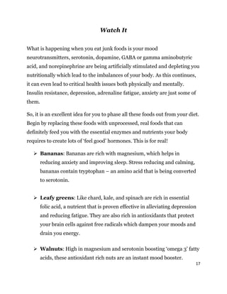 17
Watch It
What is happening when you eat junk foods is your mood
neurotransmitters, serotonin, dopamine, GABA or gamma aminobutyric
acid, and norepinephrine are being artificially stimulated and depleting you
nutritionally which lead to the imbalances of your body. As this continues,
it can even lead to critical health issues both physically and mentally.
Insulin resistance, depression, adrenaline fatigue, anxiety are just some of
them.
So, it is an excellent idea for you to phase all these foods out from your diet.
Begin by replacing these foods with unprocessed, real foods that can
definitely feed you with the essential enzymes and nutrients your body
requires to create lots of ‘feel good’ hormones. This is for real!
 Bananas: Bananas are rich with magnesium, which helps in
reducing anxiety and improving sleep. Stress reducing and calming,
bananas contain tryptophan – an amino acid that is being converted
to serotonin.
 Leafy greens: Like chard, kale, and spinach are rich in essential
folic acid, a nutrient that is proven effective in alleviating depression
and reducing fatigue. They are also rich in antioxidants that protect
your brain cells against free radicals which dampen your moods and
drain you energy.
 Walnuts: High in magnesium and serotonin boosting ‘omega 3’ fatty
acids, these antioxidant rich nuts are an instant mood booster.
 