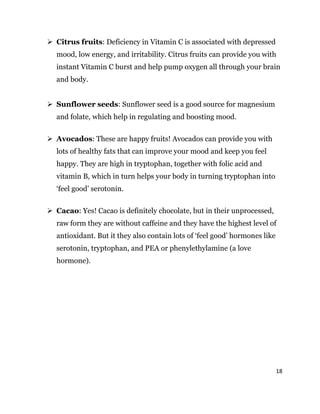 18
 Citrus fruits: Deficiency in Vitamin C is associated with depressed
mood, low energy, and irritability. Citrus fruits can provide you with
instant Vitamin C burst and help pump oxygen all through your brain
and body.
 Sunflower seeds: Sunflower seed is a good source for magnesium
and folate, which help in regulating and boosting mood.
 Avocados: These are happy fruits! Avocados can provide you with
lots of healthy fats that can improve your mood and keep you feel
happy. They are high in tryptophan, together with folic acid and
vitamin B, which in turn helps your body in turning tryptophan into
‘feel good’ serotonin.
 Cacao: Yes! Cacao is definitely chocolate, but in their unprocessed,
raw form they are without caffeine and they have the highest level of
antioxidant. But it they also contain lots of ‘feel good’ hormones like
serotonin, tryptophan, and PEA or phenylethylamine (a love
hormone).
 
