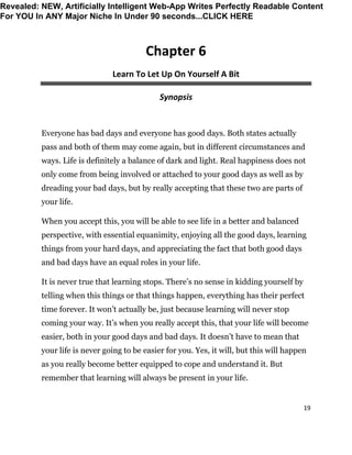 19
Chapter 6
Learn To Let Up On Yourself A Bit
Synopsis
Everyone has bad days and everyone has good days. Both states actually
pass and both of them may come again, but in different circumstances and
ways. Life is definitely a balance of dark and light. Real happiness does not
only come from being involved or attached to your good days as well as by
dreading your bad days, but by really accepting that these two are parts of
your life.
When you accept this, you will be able to see life in a better and balanced
perspective, with essential equanimity, enjoying all the good days, learning
things from your hard days, and appreciating the fact that both good days
and bad days have an equal roles in your life.
It is never true that learning stops. There’s no sense in kidding yourself by
telling when this things or that things happen, everything has their perfect
time forever. It won’t actually be, just because learning will never stop
coming your way. It’s when you really accept this, that your life will become
easier, both in your good days and bad days. It doesn’t have to mean that
your life is never going to be easier for you. Yes, it will, but this will happen
as you really become better equipped to cope and understand it. But
remember that learning will always be present in your life.
Revealed: NEW, Artificially Intelligent Web-App Writes Perfectly Readable Content
For YOU In ANY Major Niche In Under 90 seconds...CLICK HERE
 