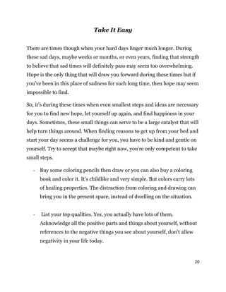 20
Take It Easy
There are times though when your hard days linger much longer. During
these sad days, maybe weeks or months, or even years, finding that strength
to believe that sad times will definitely pass may seem too overwhelming.
Hope is the only thing that will draw you forward during these times but if
you’ve been in this place of sadness for such long time, then hope may seem
impossible to find.
So, it’s during these times when even smallest steps and ideas are necessary
for you to find new hope, let yourself up again, and find happiness in your
days. Sometimes, these small things can serve to be a large catalyst that will
help turn things around. When finding reasons to get up from your bed and
start your day seems a challenge for you, you have to be kind and gentle on
yourself. Try to accept that maybe right now, you’re only competent to take
small steps.
- Buy some coloring pencils then draw or you can also buy a coloring
book and color it. It’s childlike and very simple. But colors carry lots
of healing properties. The distraction from coloring and drawing can
bring you in the present space, instead of dwelling on the situation.
- List your top qualities. Yes, you actually have lots of them.
Acknowledge all the positive parts and things about yourself, without
references to the negative things you see about yourself, don’t allow
negativity in your life today.
 