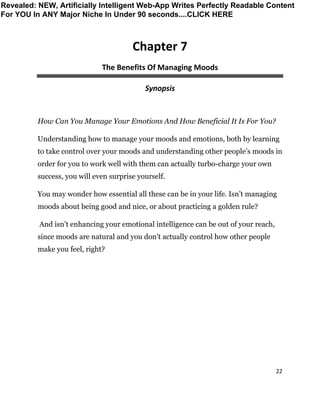 22
Chapter 7
The Benefits Of Managing Moods
Synopsis
How Can You Manage Your Emotions And How Beneficial It Is For You?
Understanding how to manage your moods and emotions, both by learning
to take control over your moods and understanding other people’s moods in
order for you to work well with them can actually turbo-charge your own
success, you will even surprise yourself.
You may wonder how essential all these can be in your life. Isn’t managing
moods about being good and nice, or about practicing a golden rule?
And isn’t enhancing your emotional intelligence can be out of your reach,
since moods are natural and you don’t actually control how other people
make you feel, right?
Revealed: NEW, Artificially Intelligent Web-App Writes Perfectly Readable Content
For YOU In ANY Major Niche In Under 90 seconds....CLICK HERE
 