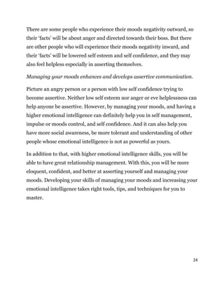 24
There are some people who experience their moods negativity outward, so
their ‘facts’ will be about anger and directed towards their boss. But there
are other people who will experience their moods negativity inward, and
their ‘facts’ will be lowered self esteem and self confidence, and they may
also feel helpless especially in asserting themselves.
Managing your moods enhances and develops assertive communication.
Picture an angry person or a person with low self confidence trying to
become assertive. Neither low self esteem nor anger or eve helplessness can
help anyone be assertive. However, by managing your moods, and having a
higher emotional intelligence can definitely help you in self management,
impulse or moods control, and self confidence. And it can also help you
have more social awareness, be more tolerant and understanding of other
people whose emotional intelligence is not as powerful as yours.
In addition to that, with higher emotional intelligence skills, you will be
able to have great relationship management. With this, you will be more
eloquent, confident, and better at asserting yourself and managing your
moods. Developing your skills of managing your moods and increasing your
emotional intelligence takes right tools, tips, and techniques for you to
master.
 