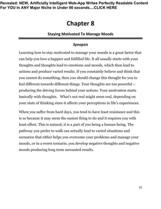 25
Chapter 8
Staying Motivated To Manage Moods
Synopsis
Learning how to stay motivated to manage your moods is a great factor that
can help you love a happier and fulfilled life. It all usually starts with your
thoughts and thoughts lead to emotions and moods, which then lead to
actions and produce varied results. If you constantly believe and think that
you cannot do something, then you should change this thought for you to
feel different towards different things. Your thoughts are too powerful –
producing the driving forces behind your actions. Your motivation starts
basically with thoughts. What’s not real might seem real, depending on
your state of thinking since it affects your perceptions in life’s experiences.
When you suffer from hard days, you tend to have least resistance and this
is so because it may seem the easiest thing to do and it requires you with
least effort. This is natural; it is a part of you being a human being. The
pathway you prefer to walk can actually lead to varied situations and
scenarios that either helps you overcome your problems and manage your
moods, or in a worst scenario, you develop negative thoughts and negative
moods producing long term unwanted results.
Revealed: NEW, Artificially Intelligent Web-App Writes Perfectly Readable Content
For YOU In ANY Major Niche In Under 90 seconds....CLICK HERE
 