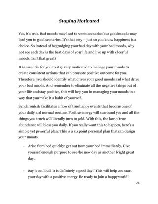 26
Staying Motivated
Yes, it’s true. Bad moods may lead to worst scenarios but good moods may
lead you to good scenarios. It’s that easy – just so you know happiness is a
choice. So instead of begrudging your bad day with your bad moods, why
not see each day is the best days of your life and live up with cheerful
moods. Isn’t that great?
It is essential for you to stay very motivated to manage your moods to
create consistent actions that can promote positive outcome for you.
Therefore, you should identify what drives your good moods and what drive
your bad moods. And remember to eliminate all the negative things out of
your life and stay positive, this will help you in managing your moods in a
way that you make it a habit of yourself.
Synchronicity facilitates a flow of true happy events that become one of
your daily and normal routine. Positive energy will surround you and all the
things you touch will literally turn to gold. With this, the law of true
abundance will bless you daily. If you really want this to happen, here’s a
simple yet powerful plan. This is a six point personal plan that can design
your moods.
- Arise from bed quickly: get out from your bed immediately. Give
yourself enough purpose to see the new day as another bright great
day.
- Say it out loud ‘It is definitely a good day!’ This will help you start
your day with a positive energy. Be ready to join a happy world!
 