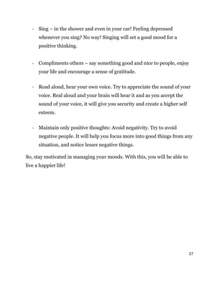 27
- Sing – in the shower and even in your car! Feeling depressed
whenever you sing? No way! Singing will set a good mood for a
positive thinking.
- Compliments others – say something good and nice to people, enjoy
your life and encourage a sense of gratitude.
- Read aloud, hear your own voice. Try to appreciate the sound of your
voice. Real aloud and your brain will hear it and as you accept the
sound of your voice, it will give you security and create a higher self
esteem.
- Maintain only positive thoughts: Avoid negativity. Try to avoid
negative people. It will help you focus more into good things from any
situation, and notice lesser negative things.
So, stay motivated in managing your moods. With this, you will be able to
live a happier life!
 