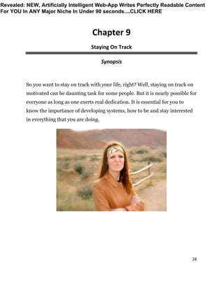 28
Chapter 9
Staying On Track
Synopsis
So you want to stay on track with your life, right? Well, staying on track on
motivated can be daunting task for some people. But it is nearly possible for
everyone as long as one exerts real dedication. It is essential for you to
know the importance of developing systems, how to be and stay interested
in everything that you are doing.
Revealed: NEW, Artificially Intelligent Web-App Writes Perfectly Readable Content
For YOU In ANY Major Niche In Under 90 seconds....CLICK HERE
 