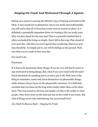 29
Staying On Track And Motivated Through A System
Setting up a system is among the effective ways of staying motivated in life.
Okay, it may sound not so glamorous, but as you study successful people,
you will notice that all of them have some success system on place. It is
definitely a potentially important factor of creating a life you really want.
Why not plan ahead for the next day? This is a powerful method that is
often overlooked for being so simple. Don’t fall in this trap. Plan ahead of
your next day, with this you won’t spend time wondering what your next
step should be. To simply put it, you will be hitting on the ground. Well,
now that you are ready to face your day.
You need to be…
Passionate
It is best to be passionate about things. If you do, you will find it easier to
stay motivated in doing things. But, what if you can’t stand with the task?
You’d absolutely do anything just to avoid or put it off. Well, here is the
thing to remember, losers only focus themselves on pleasurable things,
while winners always focus on the pleasurable outcomes. It is definitely
essential that you focus on the long-term results rather than on the short
term. This may sound so obvious and simple, yet this is the reality to most
people. They focus more on the task and not on the result it can create. But
what if things aren’t only entertaining, but unsuccessful too?
You Need To Bounce Back – Staying On Track
 
