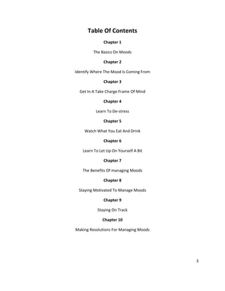 3
Table Of Contents
Chapter 1
The Basics On Moods
Chapter 2
Identify Where The Mood Is Coming From
Chapter 3
Get In A Take Charge Frame Of Mind
Chapter 4
Learn To De-stress
Chapter 5
Watch What You Eat And Drink
Chapter 6
Learn To Let Up On Yourself A Bit
Chapter 7
The Benefits Of managing Moods
Chapter 8
Staying Motivated To Manage Moods
Chapter 9
Staying On Track
Chapter 10
Making Resolutions For Managing Moods
 