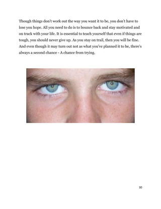 30
Though things don’t work out the way you want it to be, you don’t have to
lose you hope. All you need to do is to bounce back and stay motivated and
on track with your life. It is essential to teach yourself that even if things are
tough, you should never give up. As you stay on trail, then you will be fine.
And even though it may turn out not as what you’ve planned it to be, there’s
always a second chance - A chance from trying.
 