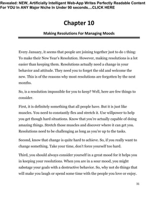 31
Chapter 10
Making Resolutions For Managing Moods
Every January, it seems that people are joining together just to do 1 thing:
To make their New Year’s Resolution. However, making resolutions is a lot
easier than keeping them. Resolutions actually need a change in your
behavior and attitude. They need you to forget the old and welcome the
new. This is of the reasons why most resolutions are forgotten by the next
months.
So, is a resolution impossible for you to keep? Well, here are few things to
consider.
First, it is definitely something that all people have. But it is just like
muscles. You need to constantly flex and stretch it. Use willpower to help
you get though hard situations. Know that you’re actually capable of doing
amazing things. Stretch those muscles and discover where it can get you.
Resolutions need to be challenging as long as you’re up to the tasks.
Second, know that change is quite hard to achieve. So, if you really want to
change something. Take your time, don’t force yourself too hard.
Third, you should always consider yourself in a great mood for it helps you
in keeping your resolutions. When you are in a sour mood, you might
sabotage your goals with a destructive behavior. So, why not do things that
will make you laugh or spend some time with the people you love or enjoy.
Revealed: NEW, Artificially Intelligent Web-App Writes Perfectly Readable Content
For YOU In ANY Major Niche In Under 90 seconds....CLICK HERE
 