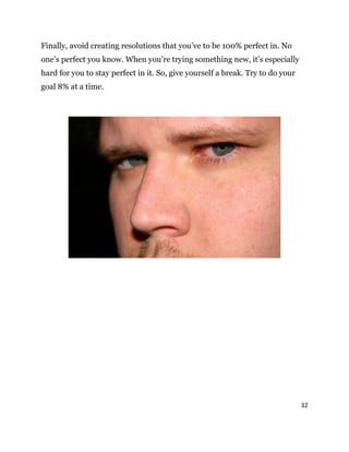 32
Finally, avoid creating resolutions that you’ve to be 100% perfect in. No
one’s perfect you know. When you’re trying something new, it’s especially
hard for you to stay perfect in it. So, give yourself a break. Try to do your
goal 8% at a time.
 