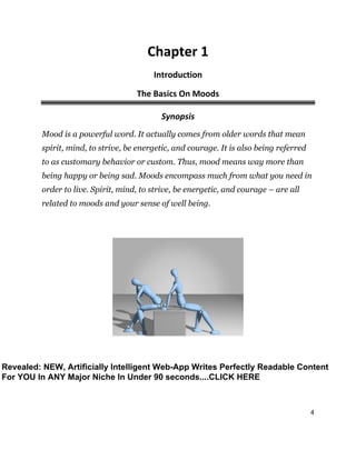 4
Chapter 1
Introduction
The Basics On Moods
Synopsis
Mood is a powerful word. It actually comes from older words that mean
spirit, mind, to strive, be energetic, and courage. It is also being referred
to as customary behavior or custom. Thus, mood means way more than
being happy or being sad. Moods encompass much from what you need in
order to live. Spirit, mind, to strive, be energetic, and courage – are all
related to moods and your sense of well being.
Revealed: NEW, Artificially Intelligent Web-App Writes Perfectly Readable Content
For YOU In ANY Major Niche In Under 90 seconds....CLICK HERE
 