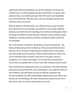 6
understood and processed before you can feel anything. If someone has
insulted you in a certain language you don’t understand, in a gentle voice
and sweet face, you wouldn’t get upset. But if the words were translated,
your mood will swing. This only proves that your thought precedes your
emotions, hence your mood.
With an objective self observation, you will know that you don’t actually
have full control on your thoughts, and neither on your moods. Spiritual
practices are aimed towards controlling your emotions and thoughts, which
are being controlled by certain elements. Elements such as jealousy, greed,
selfishness, and other elements of human conditions actually control all
your thoughts.
The worst element is loneliness. Being along, not just momentarily – the
feeling of being along in life is indeed one of the most powerful and worst
elements of all. The power of this element is hidden from its very nature,
and most people deny its existence. Think of all the things you want or do,
see if it ultimately does or doesn’t come down in securing a friend, a
companion, or in respect of strangers. As you have lost a connection or
touch with your spiritual side, you have come fully relying on human realm.
Your mood becomes independent from you experiences. This disconnecting
experience and mood presents various challenges in your daily life. Sense of
self confidence and self identity can also be affected. Symptoms like
extreme irritability also affect relationships. Hopelessness and sadness may
become too overwhelming. The sense of oneself can actually be lost if you
don’t know what you need to expect from your mood.
 