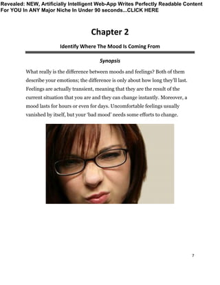 7
Chapter 2
Identify Where The Mood Is Coming From
Synopsis
What really is the difference between moods and feelings? Both of them
describe your emotions; the difference is only about how long they’ll last.
Feelings are actually transient, meaning that they are the result of the
current situation that you are and they can change instantly. Moreover, a
mood lasts for hours or even for days. Uncomfortable feelings usually
vanished by itself, but your ‘bad mood’ needs some efforts to change.
Revealed: NEW, Artificially Intelligent Web-App Writes Perfectly Readable Content
For YOU In ANY Major Niche In Under 90 seconds...CLICK HERE
 