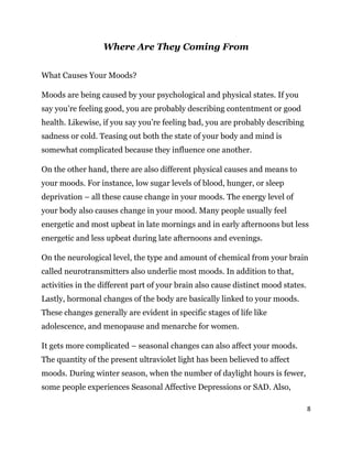 8
Where Are They Coming From
What Causes Your Moods?
Moods are being caused by your psychological and physical states. If you
say you’re feeling good, you are probably describing contentment or good
health. Likewise, if you say you’re feeling bad, you are probably describing
sadness or cold. Teasing out both the state of your body and mind is
somewhat complicated because they influence one another.
On the other hand, there are also different physical causes and means to
your moods. For instance, low sugar levels of blood, hunger, or sleep
deprivation – all these cause change in your moods. The energy level of
your body also causes change in your mood. Many people usually feel
energetic and most upbeat in late mornings and in early afternoons but less
energetic and less upbeat during late afternoons and evenings.
On the neurological level, the type and amount of chemical from your brain
called neurotransmitters also underlie most moods. In addition to that,
activities in the different part of your brain also cause distinct mood states.
Lastly, hormonal changes of the body are basically linked to your moods.
These changes generally are evident in specific stages of life like
adolescence, and menopause and menarche for women.
It gets more complicated – seasonal changes can also affect your moods.
The quantity of the present ultraviolet light has been believed to affect
moods. During winter season, when the number of daylight hours is fewer,
some people experiences Seasonal Affective Depressions or SAD. Also,
 