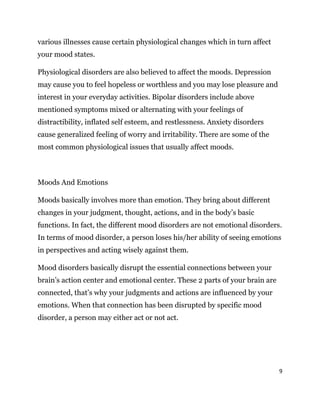 9
various illnesses cause certain physiological changes which in turn affect
your mood states.
Physiological disorders are also believed to affect the moods. Depression
may cause you to feel hopeless or worthless and you may lose pleasure and
interest in your everyday activities. Bipolar disorders include above
mentioned symptoms mixed or alternating with your feelings of
distractibility, inflated self esteem, and restlessness. Anxiety disorders
cause generalized feeling of worry and irritability. There are some of the
most common physiological issues that usually affect moods.
Moods And Emotions
Moods basically involves more than emotion. They bring about different
changes in your judgment, thought, actions, and in the body’s basic
functions. In fact, the different mood disorders are not emotional disorders.
In terms of mood disorder, a person loses his/her ability of seeing emotions
in perspectives and acting wisely against them.
Mood disorders basically disrupt the essential connections between your
brain’s action center and emotional center. These 2 parts of your brain are
connected, that’s why your judgments and actions are influenced by your
emotions. When that connection has been disrupted by specific mood
disorder, a person may either act or not act.
 