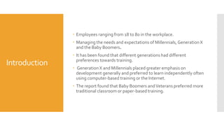 Introduction
 Employees ranging from 18 to 80 in the workplace.
 Managing the needs and expectations of Millennials,Generation X
and the Baby Boomers.
 It has been found that different generations had different
preferences towards training.
 GenerationX and Millennials placed greater emphasis on
development generally and preferred to learn independently often
using computer-based training or the Internet.
 The report found that Baby Boomers andVeterans preferred more
traditional classroom or paper-based training.
 
