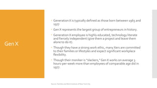GenX
 Generation X is typically defined as those born between 1965 and
1977
 Gen X represents the largest group of entrepreneurs in history.
 Generation X employee is highly educated, technology literate
and fiercely independent (give them a project and leave them
alone to do it).
 Though they have a strong work ethic, many Xers are committed
to their families or lifestyles and expect significant workplace
flexibility.
 Though their moniker is “slackers,”Gen X works on average 3
hours-per-week more than employees of comparable age did in
1977.
Source: Families and Work Institute of New York City
 