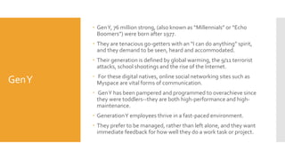 GenY
 GenY, 76 million strong, (also known as “Millennials” or “Echo
Boomers”) were born after 1977.
 They are tenacious go-getters with an “I can do anything” spirit,
and they demand to be seen, heard and accommodated.
 Their generation is defined by global warming, the 9/11 terrorist
attacks, school shootings and the rise of the Internet.
 For these digital natives, online social networking sites such as
Myspace are vital forms of communication.
 GenY has been pampered and programmed to overachieve since
they were toddlers--they are both high-performance and high-
maintenance.
 GenerationY employees thrive in a fast-paced environment.
 They prefer to be managed, rather than left alone, and they want
immediate feedback for how well they do a work task or project.
 