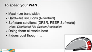 To speed your WAN …
 Maximize bandwidth
 Hardware solutions (Riverbed)
 Software solutions (DFSR, PEER Software)
Note: Distributed File System Replication
 Doing them all works best
 It does cost though …
 