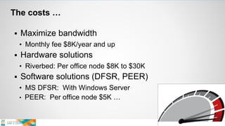 The costs …
 Maximize bandwidth
• Monthly fee $8K/year and up
 Hardware solutions
• Riverbed: Per office node $8K to $30K
 Software solutions (DFSR, PEER)
• MS DFSR: With Windows Server
• PEER: Per office node $5K …
 