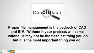 Proper file management is the bedrock of CAD
and BIM. Without it your projects will come
undone. It may not be the flashiest thing you do
but it is the most important thing you do.
 