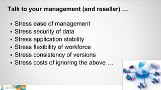 Talk to your management (and reseller) …
 Stress ease of management
 Stress security of data
 Stress application stability
 Stress flexibility of workforce
 Stress consistency of versions
 Stress costs of ignoring the above …
 