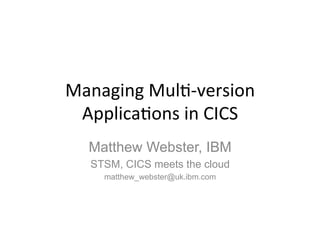 Managing 
Mul)-­‐version 
Applica)ons 
in 
CICS 
Matthew Webster, IBM 
STSM, CICS meets the cloud 
matthew_webster@uk.ibm.com 
 