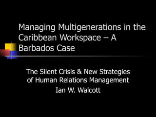 Managing Multigenerations in the Caribbean Workspace – A Barbados Case The Silent Crisis & New Strategies of Human Relations Management Ian W. Walcott 