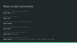 Repo script commands
# Show all possible repo commands
repo help --all
# List all projects
repo list
# Show which files have been modified
repo status
# Show changes across all projects
repo diff
# Sync only particular project
repo sync my_project
# Run command across all projects
repo forall -p -c 'git add -A; git commit -m "My change"; git push'
 
